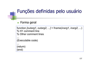 Funções definidas pelo usuário
n  Forma geral
137
function [outarg1, outarg2, ...] = fname(inarg1, inarg2, ...)
% H1 comment line
% Other comment lines
...
(Executable code)
...
(return)
(end)
 