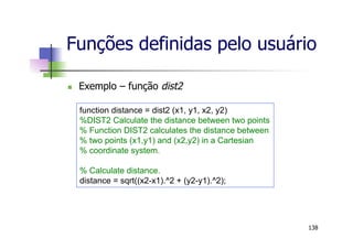 Funções definidas pelo usuário
n  Exemplo – função dist2
138
function distance = dist2 (x1, y1, x2, y2)
%DIST2 Calculate the distance between two points
% Function DIST2 calculates the distance between
% two points (x1,y1) and (x2,y2) in a Cartesian
% coordinate system.
% Calculate distance.
distance = sqrt((x2-x1).^2 + (y2-y1).^2);
 