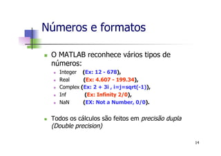 Números e formatos
n  O MATLAB reconhece vários tipos de
números:
n  Integer (Ex: 12 - 678),
n  Real (Ex: 4.607 - 199.34),
n  Complex (Ex: 2 + 3i , i=j=sqrt(-1)),
n  Inf (Ex: Infinity 2/0),
n  NaN (EX: Not a Number, 0/0).
n  Todos os cálculos são feitos em precisão dupla
(Double precision)
14
 