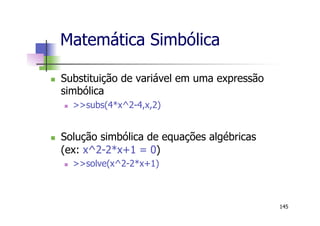 Matemática Simbólica
n  Substituição de variável em uma expressão
simbólica
n  >>subs(4*x^2-4,x,2)
n  Solução simbólica de equações algébricas
(ex: x^2-2*x+1 = 0)
n  >>solve(x^2-2*x+1)
145
 