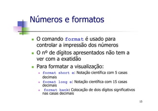 Números e formatos
n  O comando format é usado para
controlar a impressão dos números
n  O nº de dígitos apresentados não tem a
ver com a exatidão
n  Para formatar a visualização:
n  format short e: Notação científica com 5 casas
decimais
n  format long e: Notação científica com 15 casas
decimais
n  format bank: Colocação de dois dígitos significativos
nas casas decimais
15
 