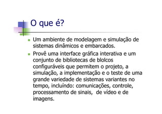 n  Um ambiente de modelagem e simulação de
sistemas dinâmicos e embarcados.
n  Provê uma interface gráfica interativa e um
conjunto de bibliotecas de blolcos
configuráveis que permitem o projeto, a
simulação, a implementação e o teste de uma
grande variedade de sistemas variantes no
tempo, incluíndo: comunicações, controle,
processamento de sinais, de vídeo e de
imagens.
O que é?
 