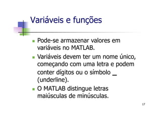 n  Pode-se armazenar valores em
variáveis no MATLAB.
n  Variáveis devem ter um nome único,
começando com uma letra e podem
conter dígitos ou o símbolo _
(underline).
n  O MATLAB distingue letras
maiúsculas de minúsculas.
Variáveis e funções
17
 