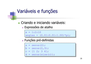 Variáveis e funções
n  Criando e iniciando variáveis:
n  Expressões de atalho
n  Funções pré-definidas
20
x = 1:2:10
angles = (0.01:0.01:1.00)*pi;
a = zeros(2);
b = zeros(2,3);
c = [1 2; 3 4];
d = zeros(size(c));
 
