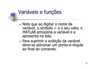 n  Note que ao digitar o nome da
variável, o símbolo = e o seu valor, o
MATLAB armazena a variável e a
apresenta na tela.
n  Para suprimir a exibição da variável
deve-se adicionar um ponto-e-vírgula
ao final do comando.
Variáveis e funções
21
 