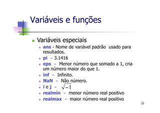 Variáveis e funções
n  Variáveis especiais
n  ans - Nome de variável padrão usado para
resultados.
n  pi - 3.1416
n  eps - Menor número que somado a 1, cria
um número maior do que 1.
n  inf - Infinito.
n  NaN - Não número.
n  i e j -
n  realmin - menor número real positivo
n  realmax - maior número real positivo
1−
25
 