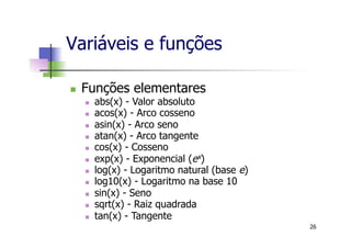 Variáveis e funções
n  Funções elementares
n  abs(x) - Valor absoluto
n  acos(x) - Arco cosseno
n  asin(x) - Arco seno
n  atan(x) - Arco tangente
n  cos(x) - Cosseno
n  exp(x) - Exponencial (ex)
n  log(x) - Logaritmo natural (base e)
n  log10(x) - Logaritmo na base 10
n  sin(x) - Seno
n  sqrt(x) - Raiz quadrada
n  tan(x) - Tangente
26
 