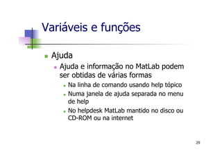 Variáveis e funções
n  Ajuda
n  Ajuda e informação no MatLab podem
ser obtidas de várias formas
n  Na linha de comando usando help tópico
n  Numa janela de ajuda separada no menu
de help
n  No helpdesk MatLab mantido no disco ou
CD-ROM ou na internet
29
 