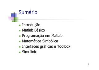 Sumário
n  Introdução
n  Matlab Básico
n  Programação em Matlab
n  Matemática Simbólica
n  Interfaces gráficas e Toolbox
n  Simulink
3
 