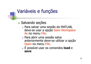 Variáveis e funções
n  Salvando seções
n  Para salvar uma sessão do MATLAB,
deve-se usar a opção Save Workspace
As no menu File.
n  Para abrir uma sessão salva
anteriormente deve-se utilizar a opção
Open no menu File.
n  É possível usar os comandos load e
save
32
 