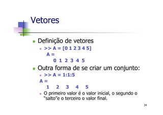 Vetores
n  Definição de vetores
n  >> A = [0 1 2 3 4 5]
A =
0 1 2 3 4 5
n  Outra forma de se criar um conjunto:
n  >> A = 1:1:5
A =
1 2 3 4 5
n  O primeiro valor é o valor inicial, o segundo o
“salto”e o terceiro o valor final.
34
 