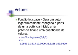 Vetores
n  Função logspace - Gera um vetor
logaritmicamente espaçado a partir
de uma potência inicial, uma
potência final e uma quantidade de
valores.
n  >> V = logspace(0,2,5)
V =
1.0000 3.1623 10.0000 31.6228 100.0000
36
 