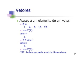 Vetores
n  Acesso a um elemento de um vetor:
n  Z =
1 4 9 16 25
n  >> Z(1)
ans =
1
n  >> Z(2)
ans =
4
n  >> Z(6)
??? Index exceeds matrix dimensions.
37
 