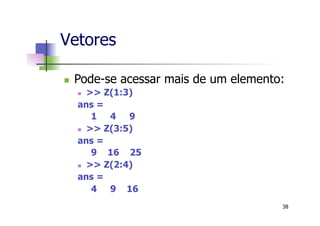 Vetores
n  Pode-se acessar mais de um elemento:
n  >> Z(1:3)
ans =
1 4 9
n  >> Z(3:5)
ans =
9 16 25
n  >> Z(2:4)
ans =
4 9 16
38
 