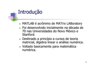 Introdução
n  MATLAB é acrônimo de MATrix LABoratory
n  Foi desenvolvido inicialmente na década de
70 nas Universidades do Novo México e
Stanford.
n  Destinado a princípio a cursos de teoria
matricial, álgebra linear e análise numérica.
n  Voltado basicamente para matemática
numérica.
4
 