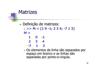 Matrizes
n  Definição de matrizes:
n  >> M = [1 0 -1; 2 3 4; -7 1 3]
M =
1 0 -1
2 3 4
-7 1 3
n  Os elementos da linha são separados por
espaço em branco e as linhas são
separadas por ponto-e-vírgula.
40
 