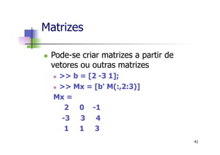 Matrizes
n  Pode-se criar matrizes a partir de
vetores ou outras matrizes
n  >> b = [2 -3 1];
n  >> Mx = [b' M(:,2:3)]
Mx =
2 0 -1
-3 3 4
1 1 3
41
 