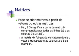 Matrizes
n  Pode-se criar matrizes a partir de
vetores ou outras matrizes
n  M(:, 2:3) significa a parte da matriz M
compreendida por todas as linhas (:) e as
colunas 2 e 3 (2:3).
n  A matriz Mx foi gerada concatenando-se o
vetor b transposto e as colunas 2 e 3 da
matriz M.
42
 