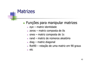 n  Funções para manipular matrizes
n  eye – matriz identidade
n  zeros – matriz composta de 0s
n  ones – matriz composta de 1s
n  rand – matriz de números aleatório
n  diag – matriz diagonal
n  Rot90 – rotação de uma matriz em 90 graus
n  etc
Matrizes
43
 
