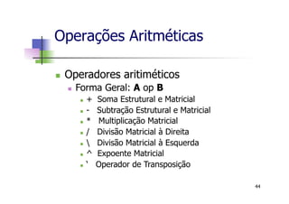 n  Operadores aritiméticos
n  Forma Geral: A op B
n  + Soma Estrutural e Matricial
n  - Subtração Estrutural e Matricial
n  * Multiplicação Matricial
n  / Divisão Matricial à Direita
n   Divisão Matricial à Esquerda
n  ^ Expoente Matricial
n  ‘ Operador de Transposição
Operações Aritméticas
44
 