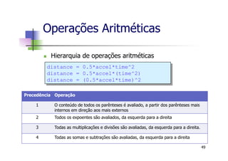 Operações Aritméticas
n  Hierarquia de operações aritméticas
49
Precedência Operação
1 O conteúdo de todos os parênteses é avaliado, a partir dos parênteses mais
internos em direção aos mais externos
2 Todos os expoentes são avaliados, da esquerda para a direita
3 Todas as multiplicações e divisões são avaliadas, da esquerda para a direita.
4 Todas as somas e subtrações são avaliadas, da esquerda para a direita
distance = 0.5*accel*time^2
distance = 0.5*accel*(time^2)
distance = (0.5*accel*time)^2
 