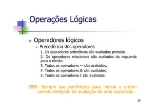 n  Operadores lógicos
n  Precedência dos operadores
1. Os operadores aritméticos são avaliados primeiro.
2. Os operadores relacionais são avaliados da esquerda
para a direita.
3. Todos os operadores ~ são avaliados.
4. Todos os operadores & são avaliados.
5. Todos os operadores I são avaliados.
OBS: Sempre use parênteses para indicar a ordem
correta desejada de avaliação de uma expressão.
Operações Lógicas
56
 