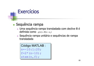 n  Sequência rampa
n  Uma sequência rampa transladada com declive B é
definida como
n  Sequência rampa unitária e sequências de rampa
transladada
)()( 0nnBng −=
Código MATLAB :
n=-10:1:20;
f=2*(n-10);
stem(n,f);
Exercícios
69
 