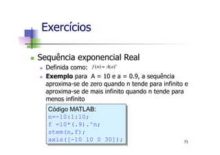 n  Sequência exponencial Real
n  Definida como:
n  Exemplo para A = 10 e a = 0.9, a sequência
aproxima-se de zero quando n tende para infinito e
aproxima-se de mais infinito quando n tende para
menos infinito
Exercícios
n
aAnf )()( =
Código MATLAB:
n=-10:1:10;
f =10*(.9).^n;
stem(n,f);
axis([-10 10 0 30]); 71
 