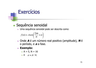 n  Sequência senoidal
n  Uma sequência senoidal pode ser descrita como:
n  Onde A é um número real positivo (amplitude), N é
o período, e a a fase.
n  Exemplo:
n  A = 5, N = 16
n  e
Exercícios
⎟
⎠
⎞
⎜
⎝
⎛
+= α
π
N
n
Anf
2
cos)(
.4/π=a
73
 
