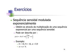 n  Sequência senoidal modulada
exponencialmente
n  Obtém-se através da multiplicação de uma sequência
exponencial por uma sequência senoidal.
n  Pode ser descrita por :
n  Exemplo:
n  A = 10, N = 16, a = 0.9
n 
Exercícios
⎟
⎠
⎞
⎜
⎝
⎛
+= α
π
N
n
aAng n 2
cos)()(
.4/πα =
76
 