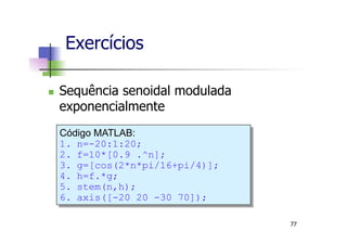 n  Sequência senoidal modulada
exponencialmente
Exercícios
Código MATLAB:
1.  n=-20:1:20;
2.  f=10*[0.9 .^n];
3.  g=[cos(2*n*pi/16+pi/4)];
4.  h=f.*g;
5.  stem(n,h);
6.  axis([-20 20 -30 70]);
77
 