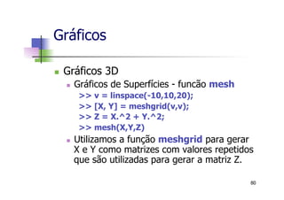 n  Gráficos 3D
n  Gráficos de Superfícies - funcão mesh
>> v = linspace(-10,10,20);
>> [X, Y] = meshgrid(v,v);
>> Z = X.^2 + Y.^2;
>> mesh(X,Y,Z)
n  Utilizamos a função meshgrid para gerar
X e Y como matrizes com valores repetidos
que são utilizadas para gerar a matriz Z.
Gráficos
80
 