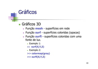 n  Gráficos 3D
n  Função mesh - superfícies em rede
n  Função surf - superfícies coloridas (opacas)
n  Função surfl - superfícies coloridas com uma
fonte de luz.
n  Exemplo 1:
>> surf(X,Y,Z)
n  Exemplo 2:
>> colormap(gray)
>> surfl(X,Y,Z)
Gráficos
83
 