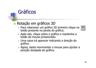 n  Rotação em gráficos 3D
n  Para rotacionar um gráfico 3D primeiro clique no
botão presente na janela do gráfico.
n  Após isto, clique sobre o gráfico e mantenha o
botão do mouse pressionado.
n  Uma caixa irá aparecer indicando a direção do
gráfico.
n  Agora, basta movimentar o mouse para ajustar a
posição desejada do gráfico.
Gráficos
85
 