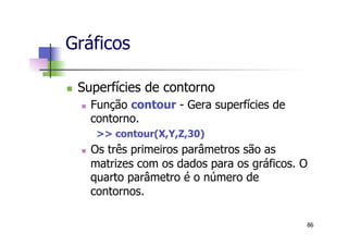 n  Superfícies de contorno
n  Função contour - Gera superfícies de
contorno.
>> contour(X,Y,Z,30)
n  Os três primeiros parâmetros são as
matrizes com os dados para os gráficos. O
quarto parâmetro é o número de
contornos.
Gráficos
86
 