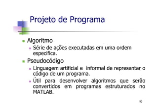 n  Algoritmo
n  Série de ações executadas em uma ordem
especifica.
n  Pseudocódigo
n  Linguagem artificial e informal de representar o
código de um programa.
n  Útil para desenvolver algoritmos que serão
convertidos em programas estruturados no
MATLAB.
Projeto de Programa
93
 