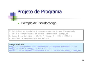 Projeto de Programa
n  Exemplo de Pseudocódigo
94
Código MATLAB:
temp_f = input('Enter the temperature in degrees Fahrenheit: ');
temp_k = (5/9) * (temp_f - 32) + 273.15;
fprintf('%6.2f degrees Fahrenheit = %6.2f kelvin.n’,temp_f,temp_k);
1.  Solicite ao usuário a temperatura em graus Fahrenheit
2.  Leia a temperatura em graus Fahrenheit (temp_f)
3.  temp_k in kelvins = (5/9) * (temp_f - 32) + 273.15
4.  Escreva a temperatura em kelvin
 