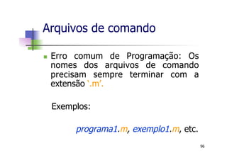 n  Erro comum de Programação: Os
nomes dos arquivos de comando
precisam sempre terminar com a
extensão ‘.m’.
Exemplos:
programa1.m, exemplo1.m, etc.
Arquivos de comando
96
 