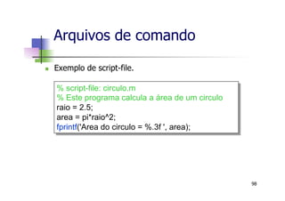 n  Exemplo de script-file.
Arquivos de comando
98
% script-file: circulo.m
% Este programa calcula a área de um circulo
raio = 2.5;
area = pi*raio^2;
fprintf('Area do circulo = %.3f ', area);
 