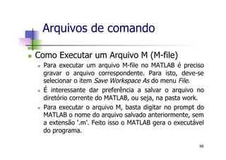 n  Como Executar um Arquivo M (M-file)
n  Para executar um arquivo M-file no MATLAB é preciso
gravar o arquivo correspondente. Para isto, deve-se
selecionar o item Save Workspace As do menu File.
n  É interessante dar preferência a salvar o arquivo no
diretório corrente do MATLAB, ou seja, na pasta work.
n  Para executar o arquivo M, basta digitar no prompt do
MATLAB o nome do arquivo salvado anteriormente, sem
a extensão ‘.m’. Feito isso o MATLAB gera o executável
do programa.
Arquivos de comando
99
 