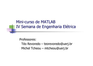 Mini-curso de MATLAB
IV Semana de Engenharia Elétrica
Professores:
Téo Revoredo – teorevoredo@uerj.br
Michel Tcheou – mtcheou@uerj.br
 