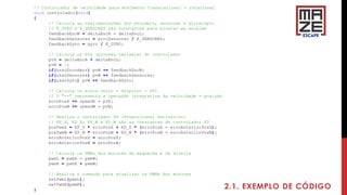 2.1. EXEMPLO DE CÓDIGO
// Controlador de velocidade para movimento translacional + rotacional
void controlador(void)
{
// Calcula as realimentações dos encoders, sensores e giroscópio
// K_GYRO e K_SENSORES são constantes para ajustar as escalas
feedbackEncW = deltaEncR - deltaEncL;
feedbackSensores = erroSensores / K_SENSORES;
feedbackGyro = gyro / K_GYRO;
// Calcula os PVs (process variable) do controlador
pvX = deltaEncR + deltaEncL;
pvW = 0;
if(usarEncoders) pvW += feedbackEncW;
if(usarSensores) pvW += feedbackSensores;
if(usarGyro) pvW += feedbackGyro;
// Calcula os erros (erro = Setpoint - PV)
// O "+=" representa a operação integrativa da velocidade = posição
erroPosX += speedX - pvX;
erroPosW += speedW - pvW;
// Realiza o controlador PD (Proporcional Derivativo)
// KP_X, KD_X, KP_W e KD_W são as constantes do controlador PD
posPwmX = KP_X * erroPosX + KD_X * (erroPosX - erroAnteriorPosX);
posPwmW = KP_W * erroPosW + KD_W * (erroPosW - erroAnteriorPosW);
erroAnteriorPosX = erroPosX;
erroAnteriorPosW = erroPosW;
// Calcula os PWMs dos motores da esquerda e da direita
pwmL = pwmX - pwmW;
pwmR = pwmX + pwmW;
// Realiza o comando para atualizar os PWMs dos motores
setPwmL(pwmL);
setPwmR(pwmR);
}
 