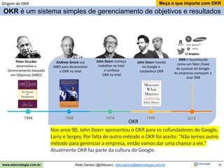 10
Meça o que importa com OKR
Rildo Santos (@rildosan) rildo.santos@etecnologia.com.br
www.etecnologia.com.br
Origem do OKR
Peter Drucker
desenvolve o
Gerenciamento baseado
em Objetivos (MBO)
Andrew Grove usa
MBO para desenvolver
o OKR na Intel
John Doerr começa
trabalhar na Intel
e conhece
OKR na Intel
John Doerr investe
no Google e
estabelece OKR
OKR é reconhecido
como um fator chave
do sucesso do Google.
As empresas começam a
usar OKR
OKR
OKR é um sistema simples de gerenciamento de objetivos e resultados
Nos anos 90, John Doerr apresentou o OKR para os cofundadores do Google,
Larry e Sergey. Por falta de outro método o OKR foi aceito: "Não temos outro
método para gerenciar a empresa, então vamos dar uma chance a ele."
Atualmente OKR faz parte da cultura do Google.
 