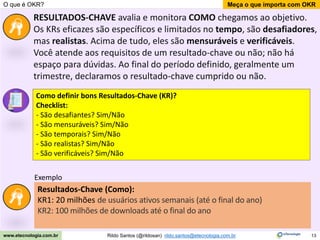 13
Meça o que importa com OKR
Rildo Santos (@rildosan) rildo.santos@etecnologia.com.br
www.etecnologia.com.br
O que é OKR?
RESULTADOS-CHAVE avalia e monitora COMO chegamos ao objetivo.
Os KRs eficazes são específicos e limitados no tempo, são desafiadores,
mas realistas. Acima de tudo, eles são mensuráveis ​​e verificáveis.
Você atende aos requisitos de um resultado-chave ou não; não há
espaço para dúvidas. Ao final do período definido, geralmente um
trimestre, declaramos o resultado-chave cumprido ou não.
Como definir bons Resultados-Chave (KR)?
Checklist:
- São desafiantes? Sim/Não
- São mensuráveis? Sim/Não
- São temporais? Sim/Não
- São realistas? Sim/Não
- São verificáveis? Sim/Não
Resultados-Chave (Como):
KR1: 20 milhões de usuários ativos semanais (até o final do ano)
KR2: 100 milhões de downloads até o final do ano
Exemplo
 