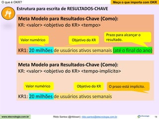 14
Meça o que importa com OKR
Rildo Santos (@rildosan) rildo.santos@etecnologia.com.br
www.etecnologia.com.br
O que é OKR?
Estrutura para escrita de RESULTADOS-CHAVE
Meta Modelo para Resultados-Chave (Como):
KR: <valor> <objetivo do KR> <tempo>
KR1: 20 milhões de usuários ativos semanais (até o final do ano)
Prazo para alcançar o
resultado.
Valor numérico Objetivo do KR
Meta Modelo para Resultados-Chave (Como):
KR: <valor> <objetivo do KR> <tempo-implícito>
KR1: 20 milhões de usuários ativos semanais
Valor numérico Objetivo do KR O prazo está implícito.
 