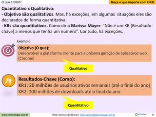 15
Meça o que importa com OKR
Rildo Santos (@rildosan) rildo.santos@etecnologia.com.br
www.etecnologia.com.br
O que é OKR?
Quantitativo x Qualitativo:
- Objetivo são qualitativos. Mas, há exceções, em algumas situações eles são
declarados de forma quantitativa.
- KRs são quantitativos. Como diria Marissa Mayer: "Não é um KR (Resultado-
chave) a menos que tenha um número”. Contudo, há exceções.
Resultados-Chave (Como):
KR1: 20 milhões de usuários ativos semanais (até o final do ano)
KR2: 100 milhões de downloads até o final do ano
Objetivo (O que):
Desenvolver a plataforma cliente para a próxima geração de aplicativos web
(Chrome)
Exemplo
Qualitativo
Quantitativo
 