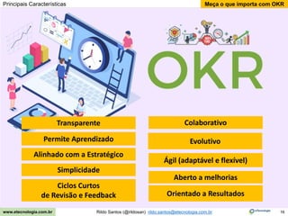 16
Meça o que importa com OKR
Rildo Santos (@rildosan) rildo.santos@etecnologia.com.br
www.etecnologia.com.br
Principais Características
Alinhado com a Estratégico
Simplicidade
Ciclos Curtos
de Revisão e Feedback
Colaborativo
Ágil (adaptável e flexível)
Orientado a Resultados
Evolutivo
Aberto a melhorias
Permite Aprendizado
Transparente
 