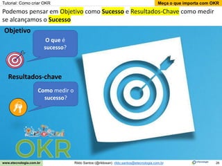 26
Meça o que importa com OKR
Rildo Santos (@rildosan) rildo.santos@etecnologia.com.br
www.etecnologia.com.br
Tutorial: Como criar OKR
Podemos pensar em Objetivo como Sucesso e Resultados-Chave como medir
se alcançamos o Sucesso
O que é
sucesso?
Como medir o
sucesso?
Objetivo
Resultados-chave
 