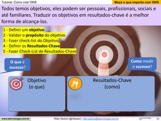 29
Meça o que importa com OKR
Rildo Santos (@rildosan) rildo.santos@etecnologia.com.br
www.etecnologia.com.br
Objetivo
(o que)
Resultados-Chave
(como)
1 - Definir um objetivo
2 - Validar o propósito do objetivo
3 - Fazer check-list do Objetivo
4 - Definir os Resultados-Chave
5 - Fazer Check-List de Resultados-Chave
Todos temos objetivos, eles podem ser pessoais, profissionais, sociais e
até familiares. Traduzir os objetivos em resultados-chave é a melhor
forma de alcança-los.
O que é
sucesso?
Como medir
o sucesso?
Tutorial: Como criar OKR
 