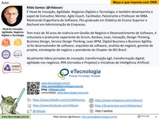 3
Meça o que importa com OKR
Rildo Santos (@rildosan) rildo.santos@etecnologia.com.br
www.etecnologia.com.br
Rildo Santos (@rildosan)
É Head de Inovação, Agilidade, Negócios Digitais e Tecnologia, e também desempenha o
papel de Consultor, Mentor, Agile Coach, Facilitador, Palestrante e Professor de MBA.
Mestrando Engenharia de Software, Pós-graduado em Didática do Ensino Superior e
Bacharel em Administração de Empresas.
Tem mais de 30 anos de vivência em Gestão de Negócio e Desenvolvimento de Software, é
entusiasta e praticante experiente de Scrum, Kanban, Lean, Inovação, Design Thinking,
Business Design, Service Design Thinking, Lean BPM, Digital Business e Business Agilitty.
Já foi desenvolvedor de software, arquiteto de software, analista de negócio, gerente de
projeto, estrategista de negócio e presidente do Chapter do BCI Brasil.
Atualmente lidera jornadas de inovação, transformação ágil, transformação digital,
agilidade nos negócios, RPA (Jornadas e Projetos) e iniciativas de Inteligência Artificial.
www.etecnologia.com.br
rildo.santos@etecnologia.com.br
blog: rildosan.com
comunidade: www.etecnologia.ning.com
Head de Inovação,
Agilidade, Negócios
Digitais e Tecnologia
Autor
https://www.linkedin.com/in/rildofsantos
https://www.facebook.com/rildosan
@rildosan rildo.f.santos
https://www.instagram.com/rildosan/
https://br.pinterest.com/rildofsantos/
 